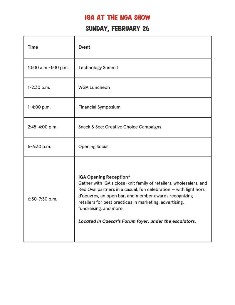 TimeEvent10:00 a.m.–1:00 p.m.Technology Summit1:00–2:30 p.m.WGA Luncheon1:00–4:00 p.m.Financial Symposium2:45–4:00 p.m.Snack & See: Creative Choice Campaigns4:00–5:00 p.m.Opening Social5:00–6:30 p.m.Opening Keynote Session6:30–7:30 p.m.IGA Opening Reception*Gather with IGA's close-knit family of retailers, wholesalers, and Red Oval partners in a casual, fun celebration — with light hors d'oeuvres, an open bar, and member awards recognizing retailers for best practices in marketing, advertising, fundraising, and more. Located in Caesar's Forum foyer, under the escalators.