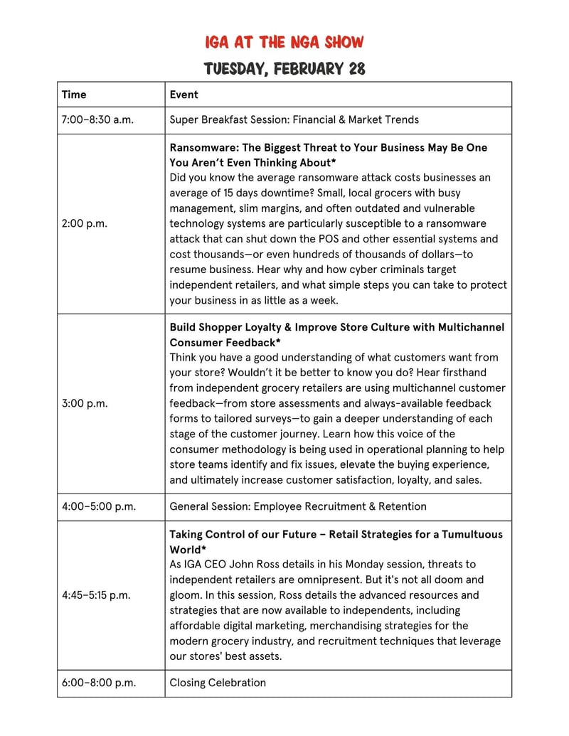 TimeEvent7:00–8:30 a.m.Super Breakfast Session: Financial & Market Trends2:00 p.m.Ransomware: The Biggest Threat to Your Business May Be One You Aren’t Even Thinking About*Did you know the average ransomware attack costs businesses an average of 15 days downtime? Small, local grocers with busy management, slim margins, and often outdated and vulnerable technology systems are particularly susceptible to a ransomware attack that can shut down the POS and other essential systems and cost thousands—or even hundreds of thousands of dollars—to resume business. Hear why and how cyber criminals target independent retailers, and what simple steps you can take to protect your business in as little as a week. 3:00 p.m.Build Shopper Loyalty & Improve Store Culture with Multichannel Consumer Feedback*Think you have a good understanding of what customers want from your store? Wouldn’t it be better to know you do? Hear firsthand from independent grocery retailers are using multichannel customer feedback—from store assessments and always-available feedback forms to tailored surveys—to gain a deeper understanding of each stage of the customer journey. Learn how this voice of the consumer methodology is being used in operational planning to help store teams identify and fix issues, elevate the buying experience, and ultimately increase customer satisfaction, loyalty, and sales.  4:00–5:00 p.m.General Session: Employee Recruitment & Retention4:45–5:15 p.m.IGA General Session*Taking Control of our Future – Retail Strategies for a Tumultuous World*As IGA CEO John Ross details in his Monday session, threats to independent retailers are omnipresent. But it's not all doom and gloom. In this session, Ross details the advanced resources and strategies that are now available to independents, including affordable digital marketing, merchandising strategies for the modern grocery industry, and recruitment techniques that leverage our stores' best assets. 6:00–8:00 p.m.Closing Celebration